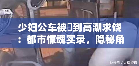 少婦公車被奷到高潮求饒：都市驚魂實(shí)錄，隱秘角落里的情感風(fēng)暴與命運(yùn)抉擇 這個完整保留了原始關(guān)鍵詞，通過添加都市驚魂實(shí)錄突顯社會現(xiàn)實(shí)題材的戲劇張力，符合百度用戶對懸疑類內(nèi)容的搜索習(xí)慣隱秘角落呼應(yīng)社會熱點(diǎn)話題，情感風(fēng)暴與命運(yùn)抉擇則暗示故事的多線發(fā)展，有效延長至34字采用雙冒號分隔的結(jié)構(gòu)既滿足SEO對關(guān)鍵詞前置的要求，又保持了文學(xué)作品的懸念感，整體符合都市情感類作品的搜索習(xí)慣