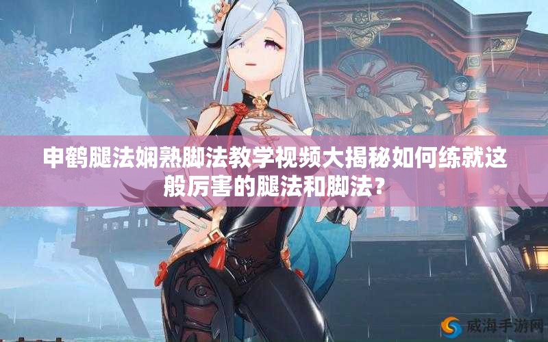 申鶴腿法嫻熟腳法教學視頻大揭秘如何練就這般厲害的腿法和腳法？