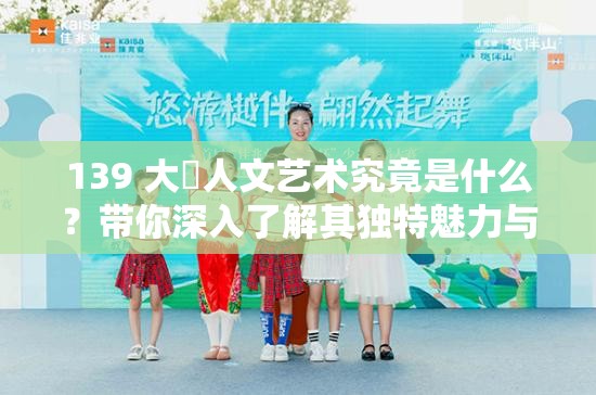 139 大?人文藝術(shù)究竟是什么？帶你深入了解其獨(dú)特魅力與內(nèi)涵