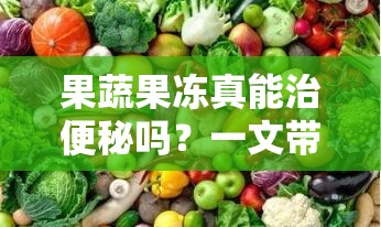 果蔬果凍真能治便秘嗎？一文帶你了解果蔬果凍與便秘的關系