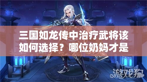三國如龍傳中治療武將該如何選擇？哪位奶媽才是最強(qiáng)輔助？