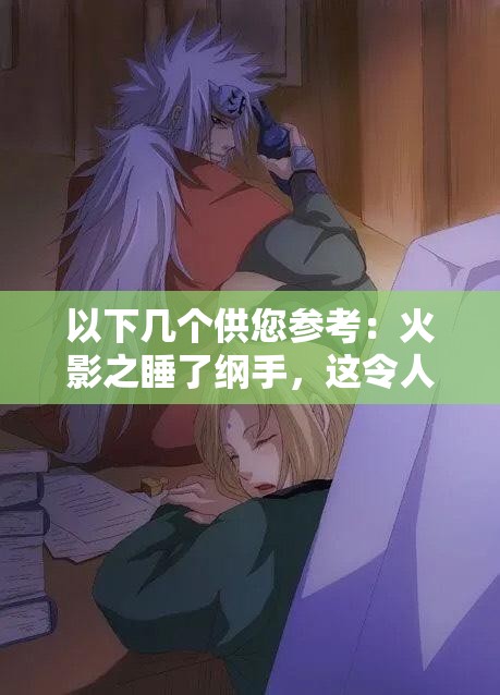 以下幾個供您參考：火影之睡了綱手，這令人震驚的情節(jié)背后隱藏著什么秘密？火影之睡了綱手，是幻想還是真實？引發(fā)全網(wǎng)熱議震驚火影之睡了綱手，這樣的劇情走向你能猜到嗎？好奇在火影中睡了綱手，究竟會帶來怎樣的故事發(fā)展？火影之睡了綱手，如此大膽的設定，究竟是福還是禍？