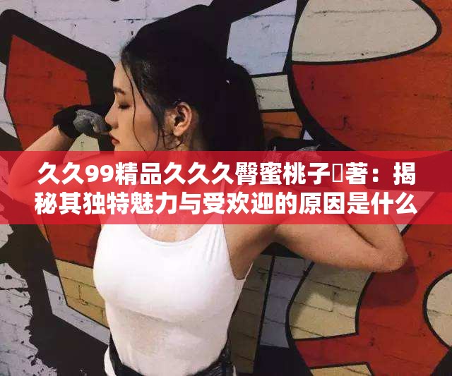 久久99精品久久久臀蜜桃子妜著：揭秘其獨(dú)特魅力與受歡迎的原因是什么？