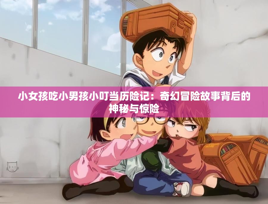 小女孩吃小男孩小叮當(dāng)歷險(xiǎn)記：奇幻冒險(xiǎn)故事背后的神秘與驚險(xiǎn)
