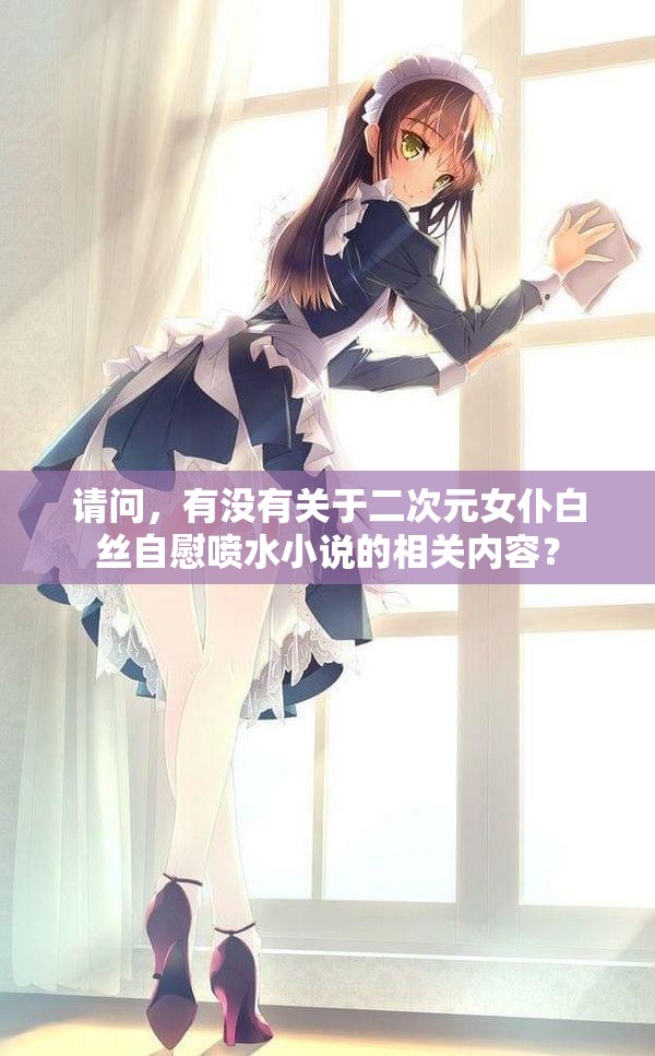 請(qǐng)問(wèn)，有沒(méi)有關(guān)于二次元女仆白絲自慰噴水小說(shuō)的相關(guān)內(nèi)容？