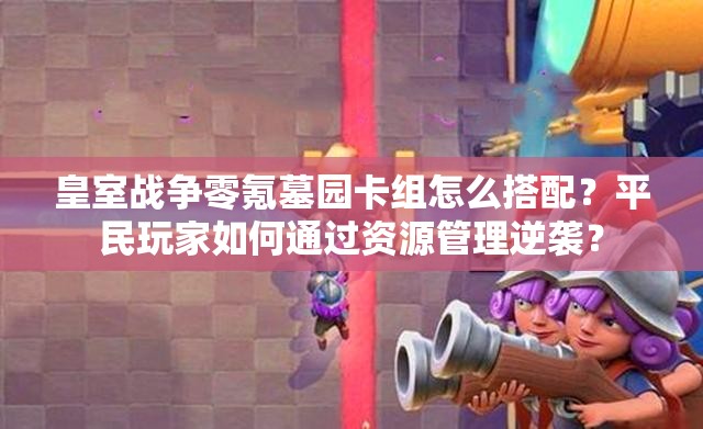 皇室戰(zhàn)爭(zhēng)零氪墓園卡組怎么搭配？平民玩家如何通過(guò)資源管理逆襲？