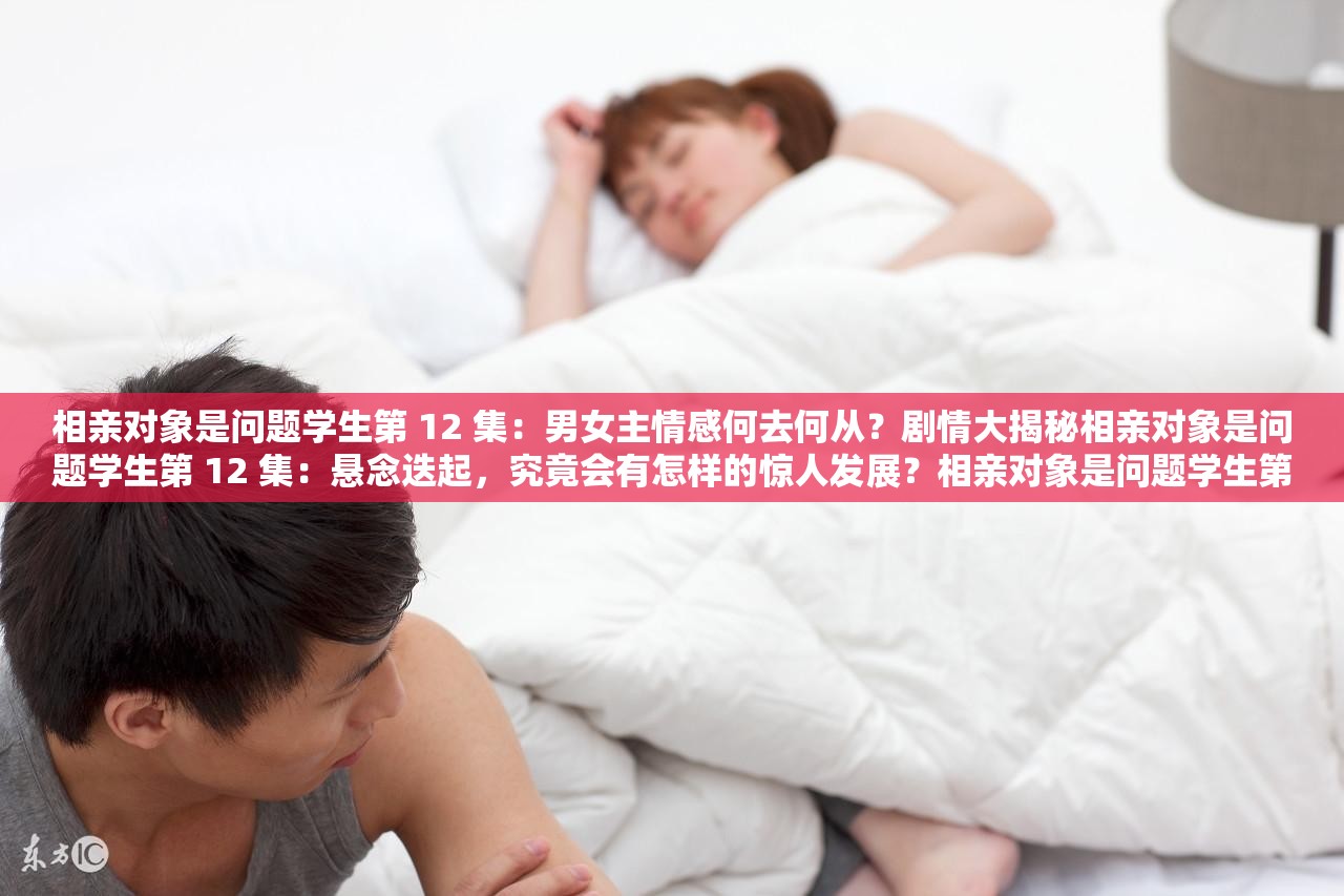 相親對象是問題學(xué)生第 12 集：男女主情感何去何從？劇情大揭秘相親對象是問題學(xué)生第 12 集：懸念迭起，究竟會有怎樣的驚人發(fā)展？相親對象是問題學(xué)生第 12 集：關(guān)鍵情節(jié)來襲，你能猜到結(jié)局嗎？