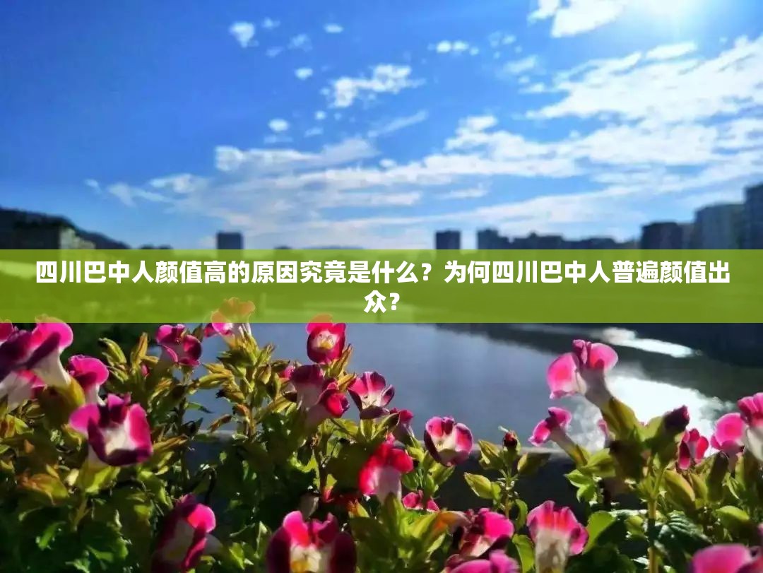 四川巴中人顏值高的原因究竟是什么？為何四川巴中人普遍顏值出眾？