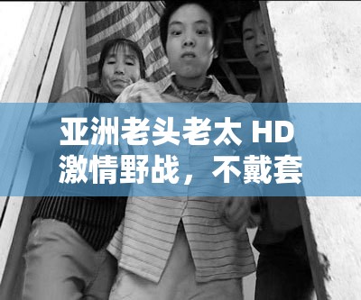 亞洲老頭老太 HD 激情野戰(zhàn)，不戴套真槍實(shí)彈大戰(zhàn)，讓人熱血沸騰
