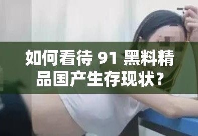 如何看待 91 黑料精品國(guó)產(chǎn)生存現(xiàn)狀？