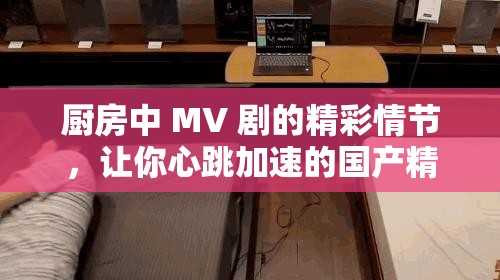 廚房中 MV 劇的精彩情節(jié)，讓你心跳加速的國產(chǎn)精品