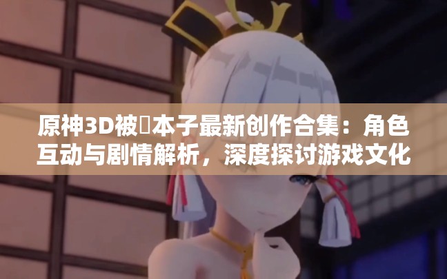 原神3D被?本子最新創(chuàng)作合集：角色互動(dòng)與劇情解析，深度探討游戲文化現(xiàn)象