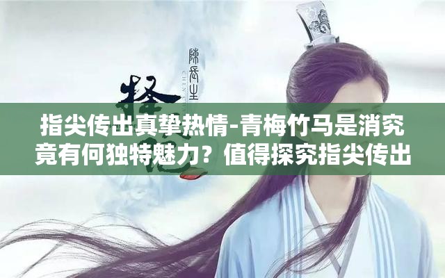 指尖傳出真摯熱情-青梅竹馬是消究竟有何獨(dú)特魅力？值得探究指尖傳出真摯熱情-青梅竹馬是消為何能引發(fā)廣泛關(guān)注？答案在此指尖傳出真摯熱情-青梅竹馬是消，背后隱藏著怎樣的故事？快來看看