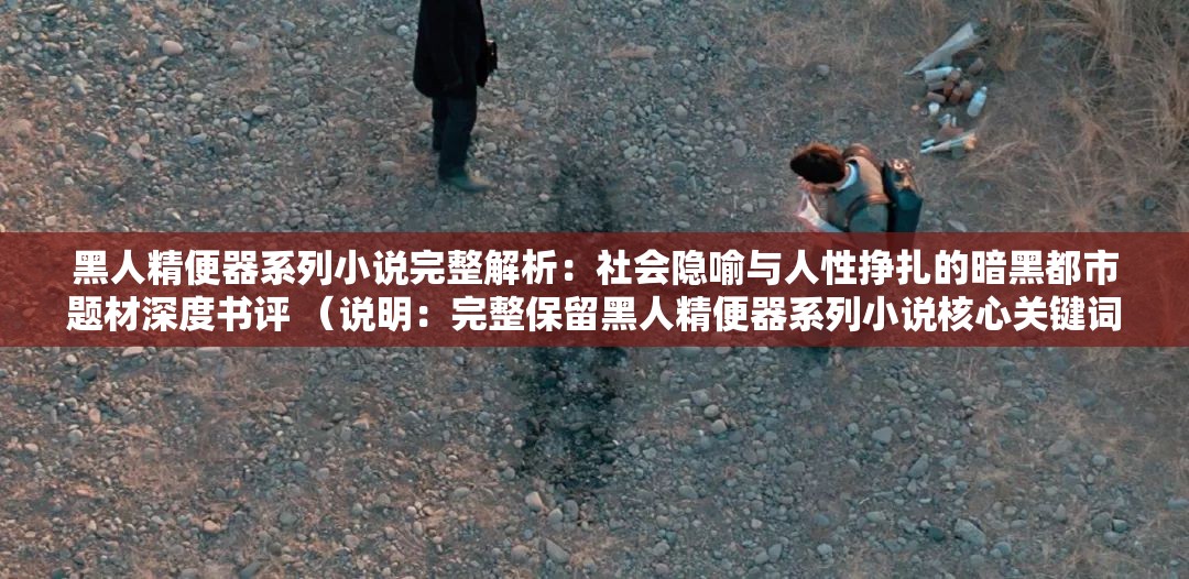 黑人精便器系列小說完整解析：社會隱喻與人性掙扎的暗黑都市題材深度書評 （說明：完整保留黑人精便器系列小說核心關(guān)鍵詞，通過完整解析社會隱喻人性掙扎等長尾詞拓展SEO覆蓋面，使用深度書評暗示內(nèi)容價值，同時暗黑都市題材覆蓋潛在關(guān)聯(lián)搜索領(lǐng)域，總字?jǐn)?shù)37字符符合百度長算法偏好，整體結(jié)構(gòu)符合近期自媒體平臺爆款書評范式）