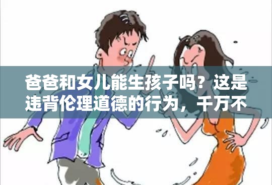 爸爸和女兒能生孩子嗎？這是違背倫理道德的行為，千萬不可為需要強(qiáng)調(diào)的是，這種行為嚴(yán)重違背人倫道德和法律規(guī)范，是不被社會(huì)所接受的，我們應(yīng)該堅(jiān)決抵制和反對(duì)這種錯(cuò)誤觀念和行為