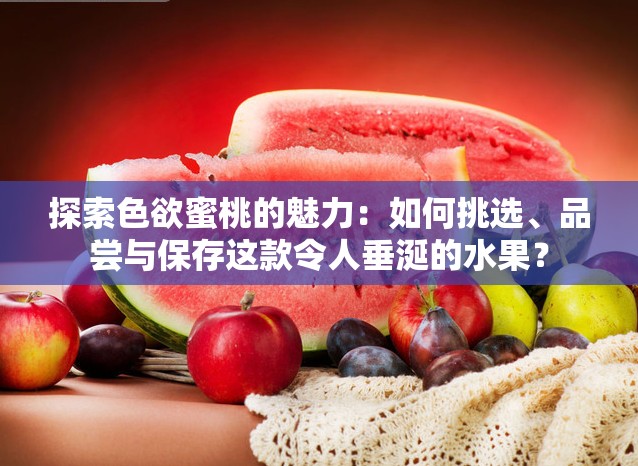 探索色欲蜜桃的魅力：如何挑選、品嘗與保存這款令人垂涎的水果？