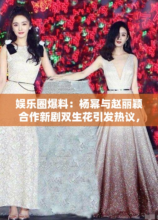娛樂圈爆料：楊冪與趙麗穎合作新劇雙生花引發(fā)熱議，幕后花絮曝光