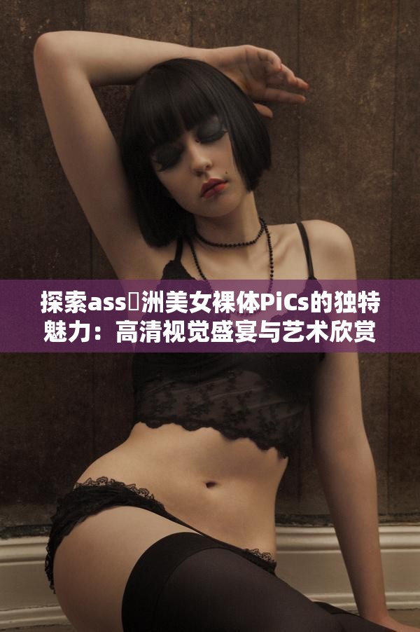 探索ass亜洲美女裸體PiCs的獨特魅力：高清視覺盛宴與藝術欣賞的完美結合