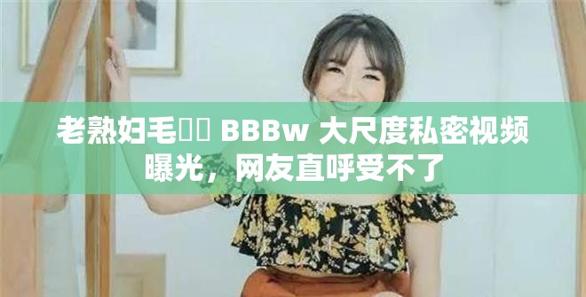 老熟婦毛?? BBBw 大尺度私密視頻曝光，網(wǎng)友直呼受不了