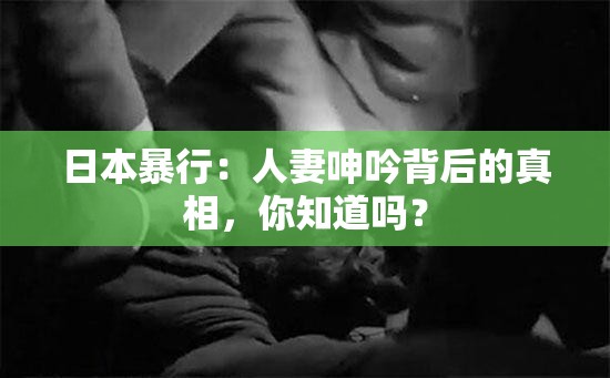 日本暴行：人妻呻吟背后的真相，你知道嗎？