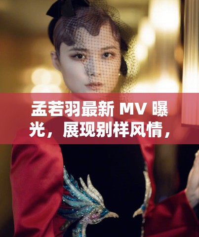 孟若羽最新 MV 曝光，展現(xiàn)別樣風情，網(wǎng)友直呼太驚艷