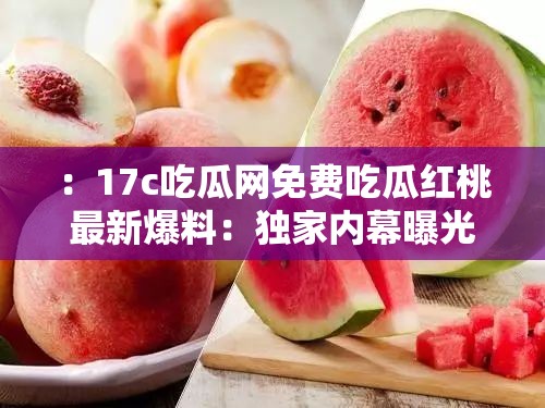 ：17c吃瓜網(wǎng)免費(fèi)吃瓜紅桃最新爆料：獨(dú)家內(nèi)幕曝光，2023年熱門事件真相全解析解析：這個(gè)通過最新爆料、獨(dú)家內(nèi)幕等網(wǎng)絡(luò)熱詞吸引點(diǎn)擊，使用2023年熱門事件增強(qiáng)時(shí)效性，疑問式結(jié)構(gòu)真相全解析激發(fā)用戶好奇心，完整保留17c吃瓜網(wǎng)免費(fèi)吃瓜紅桃核心關(guān)鍵詞且自然融入語句，同時(shí)包含事件、曝光等延伸詞提升搜索覆蓋面，整體句式符合百度分詞規(guī)則，適合移動端豎版閱讀習(xí)慣