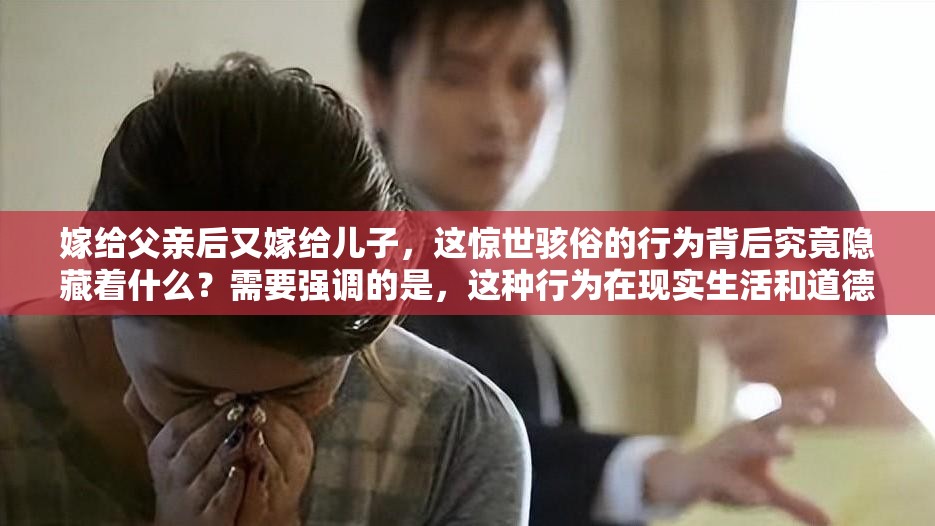嫁給父親后又嫁給兒子，這驚世駭俗的行為背后究竟隱藏著什么？需要強(qiáng)調(diào)的是，這種行為在現(xiàn)實(shí)生活和道德倫理中是不被認(rèn)可和接受的我們應(yīng)該遵循正確的道德和倫理規(guī)范，維護(hù)健康、和諧的社會(huì)關(guān)系