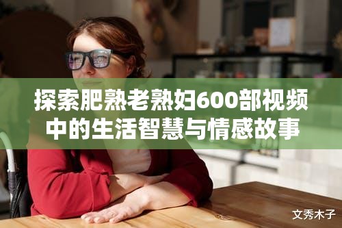探索肥熟老熟婦600部視頻中的生活智慧與情感故事，揭示成熟女性的獨(dú)特魅力與人生經(jīng)驗(yàn)