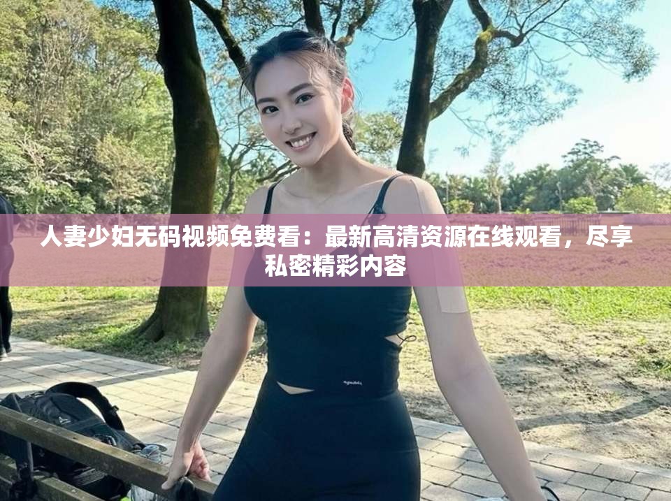 人妻少婦無碼視頻免費(fèi)看：最新高清資源在線觀看，盡享私密精彩內(nèi)容
