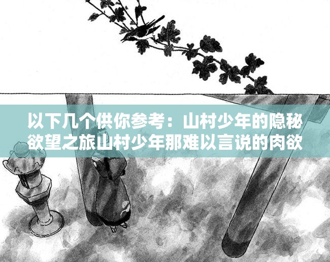 以下幾個(gè)供你參考：山村少年的隱秘欲望之旅山村少年那難以言說的肉欲世界探究山村少年內(nèi)心深處的肉欲之謎山村少年不為人知的強(qiáng)烈肉欲情節(jié)走進(jìn)山村少年充滿肉欲色彩的生活剖析山村少年獨(dú)特的肉欲情感歷程探尋山村少年被壓抑的肉欲故事解讀山村少年那充滿肉欲的青春歲月領(lǐng)略山村少年獨(dú)特肉欲背后的故事探索山村少年肉欲背后的隱秘篇章