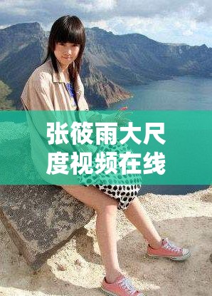 張筱雨大尺度視頻在線觀看為何如此引人關注？其背后有何特別之處？需要強調的是，傳播、觀看此類大尺度內容是不適當和不道德的行為，我們應該倡導健康、積極的網絡環(huán)境和文化