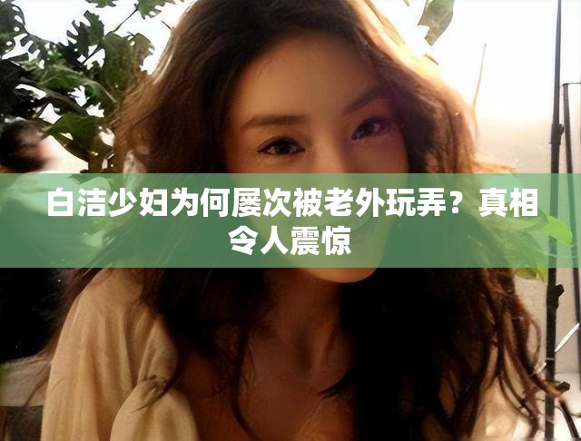 白潔少婦為何屢次被老外玩弄？真相令人震驚