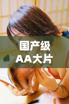 國產(chǎn)級AA大片免費(fèi)久久在線觀看，高清完整版無廣告，最新熱門電影一網(wǎng)打盡