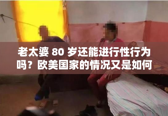 老太婆 80 歲還能進(jìn)行性行為嗎？歐美國家的情況又是如何呢？
