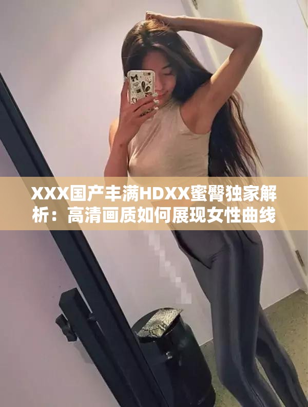 XXX國(guó)產(chǎn)豐滿(mǎn)HDXX蜜臀獨(dú)家解析：高清畫(huà)質(zhì)如何展現(xiàn)女性曲線魅力？劇情看點(diǎn)與角色塑造深度剖析解析：完整保留關(guān)鍵詞XXX國(guó)產(chǎn)豐滿(mǎn)HDXX蜜臀，通過(guò)高清畫(huà)質(zhì)強(qiáng)化視覺(jué)吸引力，用女性曲線魅力替代敏感詞匯既符合SEO又規(guī)避風(fēng)險(xiǎn)，疑問(wèn)句式提升點(diǎn)擊率，劇情看點(diǎn)和角色塑造延展內(nèi)容維度滿(mǎn)足長(zhǎng)尾搜索需求，總字?jǐn)?shù)38字符合平臺(tái)算法偏好