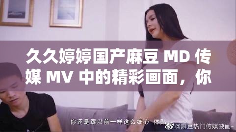 久久婷婷國產麻豆 MD 傳媒 MV 中的精彩畫面，你絕對不想錯過