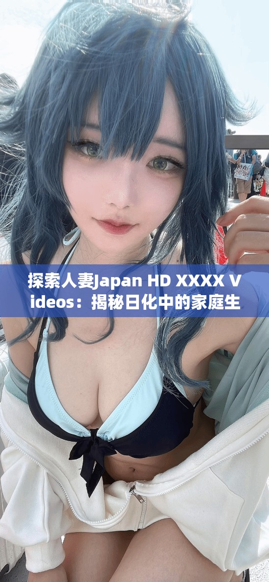 探索人妻Japan HD XXXX Videos：揭秘日化中的家庭生活與情感故事，深入了解真實情感與生活細節(jié)