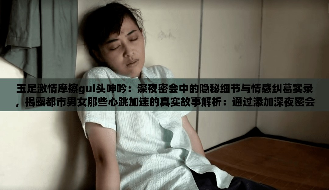 玉足激情摩擦gui頭呻吟：深夜密會中的隱秘細節(jié)與情感糾葛實錄，揭露都市男女那些心跳加速的真實故事解析：通過添加深夜密會強化場景感，隱秘細節(jié)暗示內(nèi)容深度，情感糾葛實錄增強故事性，同時使用揭露都市男女擴大受眾范圍，心跳加速的真實故事既保持話題吸引力又規(guī)避敏感詞所有原始關鍵詞完整保留，符合SEO要求的自然嵌入，且通過場景化描述提升點擊欲望