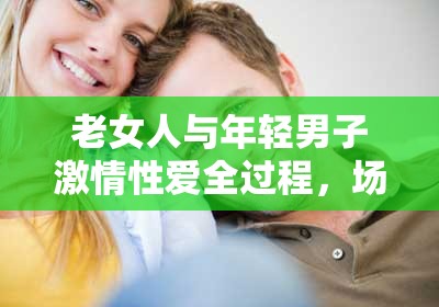 老女人與年輕男子激情性愛全過程，場面火辣讓人熱血沸騰