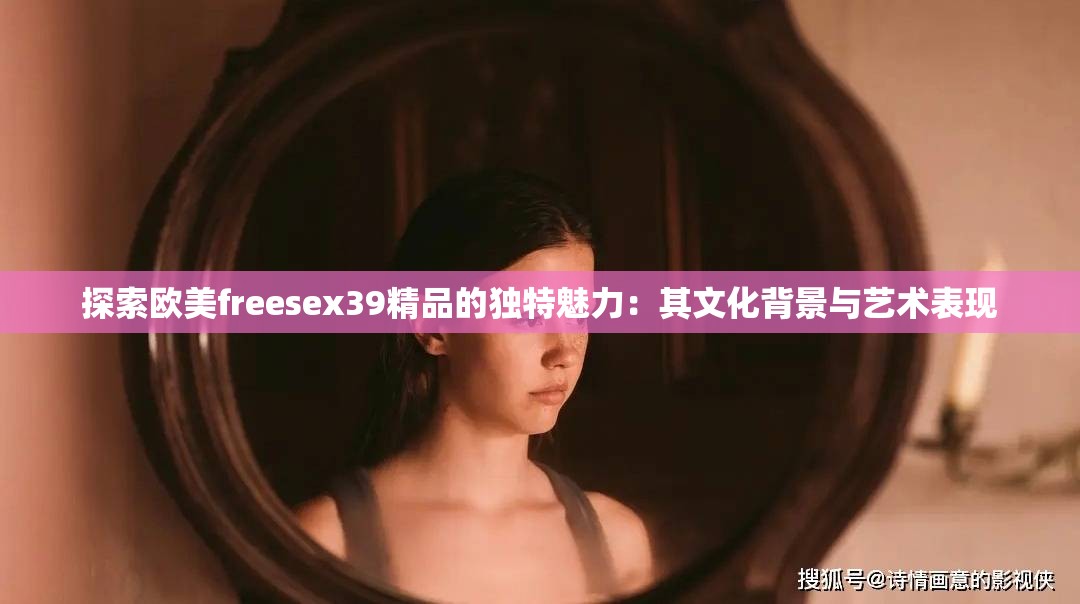 探索歐美freesex39精品的獨特魅力：其文化背景與藝術(shù)表現(xiàn)