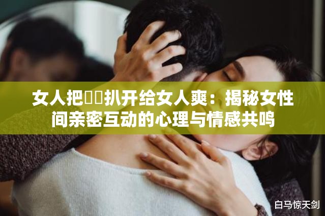 女人把秘?扒開(kāi)給女人爽：揭秘女性間親密互動(dòng)的心理與情感共鳴
