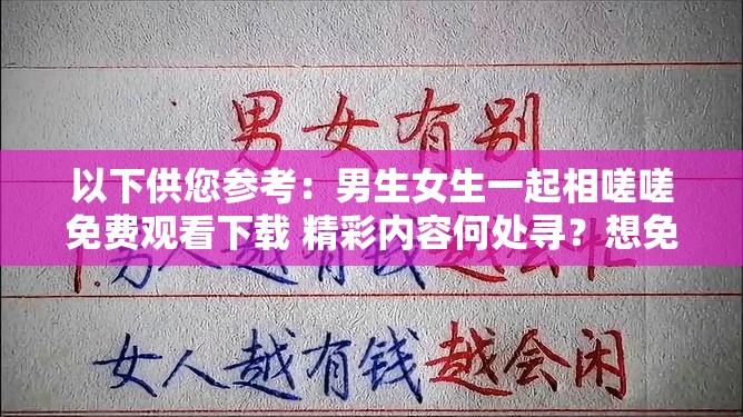 以下供您參考：男生女生一起相嗟嗟免費(fèi)觀看下載 精彩內(nèi)容何處尋？想免費(fèi)觀看下載男生女生一起相嗟嗟？方法就在這里男生女生一起相嗟嗟免費(fèi)觀看下載 你還在為找不到資源發(fā)愁？需要提醒您，未經(jīng)授權(quán)免費(fèi)觀看或下載影視作品可能涉及侵權(quán)和違法行為