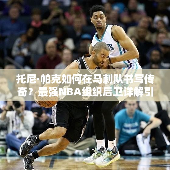 托尼·帕克如何在馬刺隊(duì)書寫傳奇？最強(qiáng)NBA組織后衛(wèi)詳解引懸念