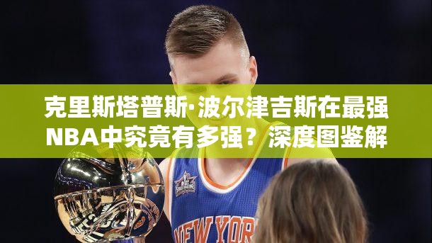 克里斯塔普斯·波爾津吉斯在最強(qiáng)NBA中究竟有多強(qiáng)？深度圖鑒解析揭秘！