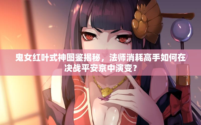 鬼女紅葉式神圖鑒揭秘，法師消耗高手如何在決戰(zhàn)平安京中演變？