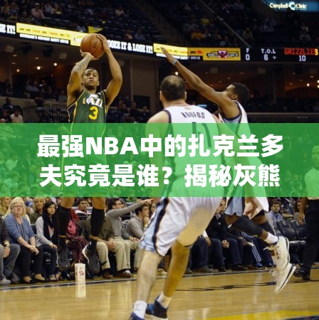 最強NBA中的扎克蘭多夫究竟是誰？揭秘灰熊A級大前鋒的傳奇崛起之路