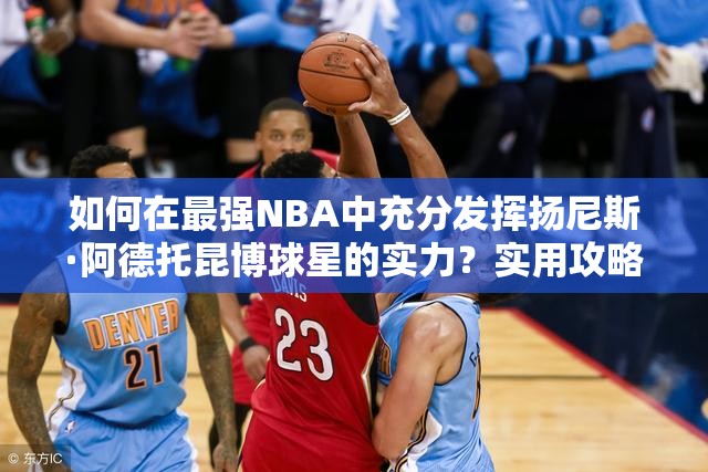 如何在最強NBA中充分發(fā)揮揚尼斯·阿德托昆博球星的實力？實用攻略揭秘！
