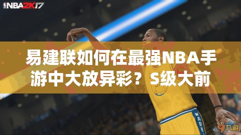 易建聯(lián)如何在最強NBA手游中大放異彩？S級大前鋒圖鑒深度揭秘！