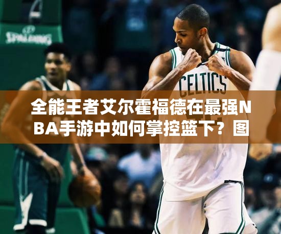 全能王者艾爾霍福德在最強NBA手游中如何掌控籃下？圖鑒揭秘！