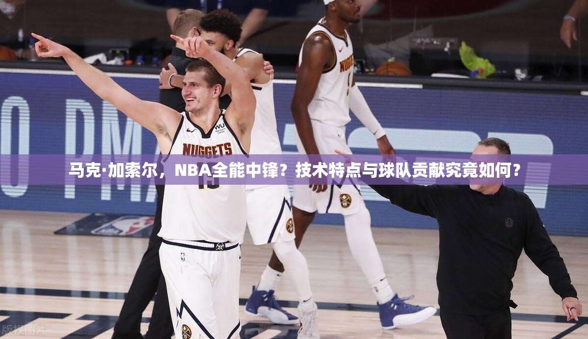 馬克·加索爾，NBA全能中鋒？技術(shù)特點與球隊貢獻究竟如何？